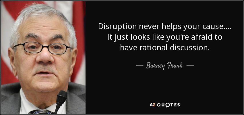 Disruption never helps your cause. ... It just looks like you're afraid to have rational discussion. - Barney Frank