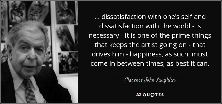 ... dissatisfaction with one's self and dissatisfaction with the world - is necessary - it is one of the prime things that keeps the artist going on - that drives him - happiness, as such, must come in between times, as best it can. - Clarence John Laughlin