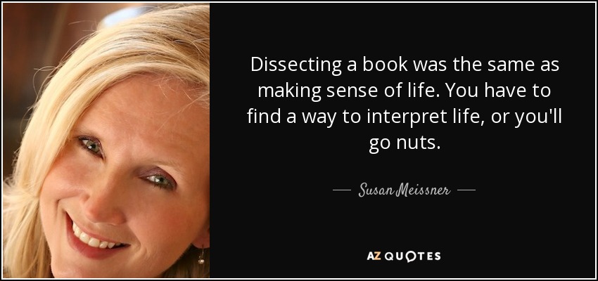 Dissecting a book was the same as making sense of life. You have to find a way to interpret life, or you'll go nuts. - Susan Meissner