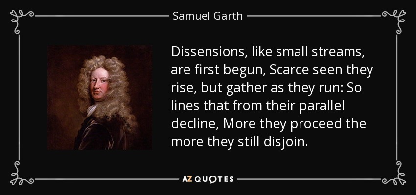 Dissensions, like small streams, are first begun, Scarce seen they rise, but gather as they run: So lines that from their parallel decline, More they proceed the more they still disjoin. - Samuel Garth