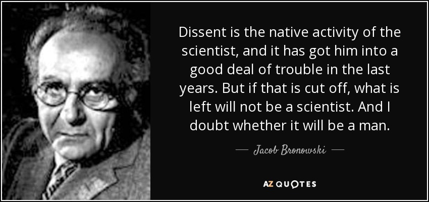Dissent is the native activity of the scientist, and it has got him into a good deal of trouble in the last years. But if that is cut off, what is left will not be a scientist. And I doubt whether it will be a man. - Jacob Bronowski