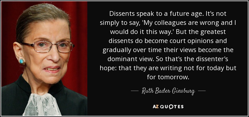 Dissents speak to a future age. It's not simply to say, 'My colleagues are wrong and I would do it this way.' But the greatest dissents do become court opinions and gradually over time their views become the dominant view. So that's the dissenter's hope: that they are writing not for today but for tomorrow. - Ruth Bader Ginsburg