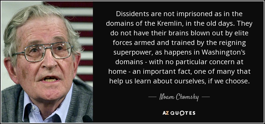 Dissidents are not imprisoned as in the domains of the Kremlin, in the old days. They do not have their brains blown out by elite forces armed and trained by the reigning superpower, as happens in Washington's domains - with no particular concern at home - an important fact, one of many that help us learn about ourselves, if we choose. - Noam Chomsky