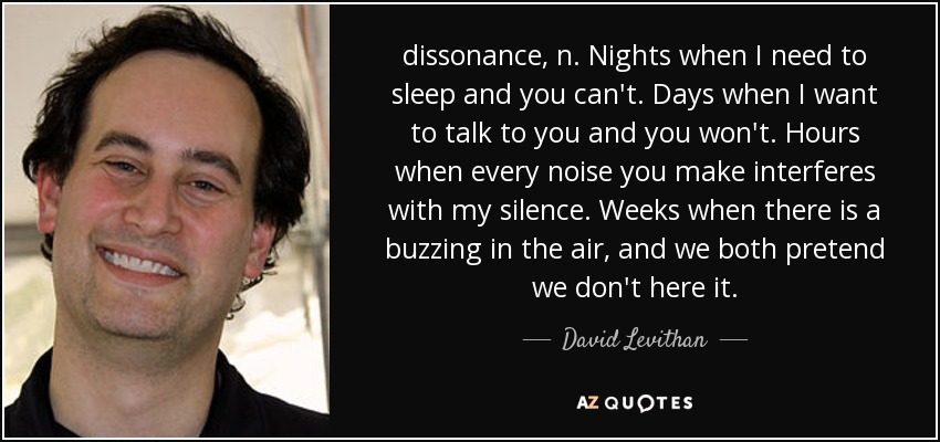 dissonance, n. Nights when I need to sleep and you can't. Days when I want to talk to you and you won't. Hours when every noise you make interferes with my silence. Weeks when there is a buzzing in the air, and we both pretend we don't here it. - David Levithan