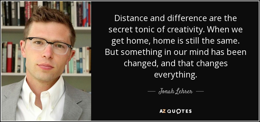 Distance and difference are the secret tonic of creativity. When we get home, home is still the same. But something in our mind has been changed, and that changes everything. - Jonah Lehrer