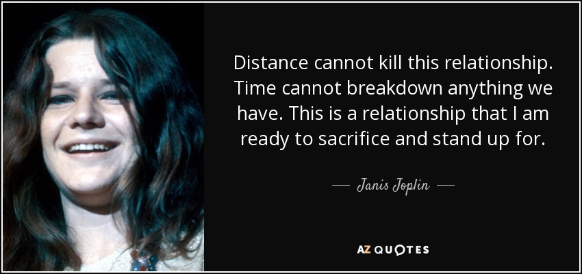 Distance cannot kill this relationship. Time cannot breakdown anything we have. This is a relationship that I am ready to sacrifice and stand up for. - Janis Joplin
