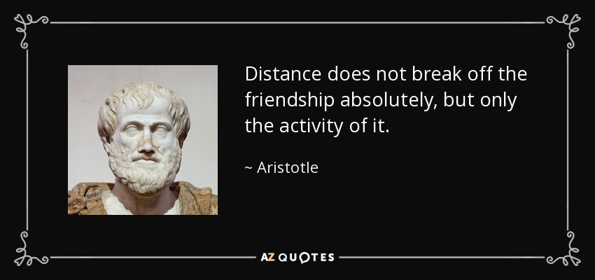 Distance does not break off the friendship absolutely, but only the activity of it. - Aristotle