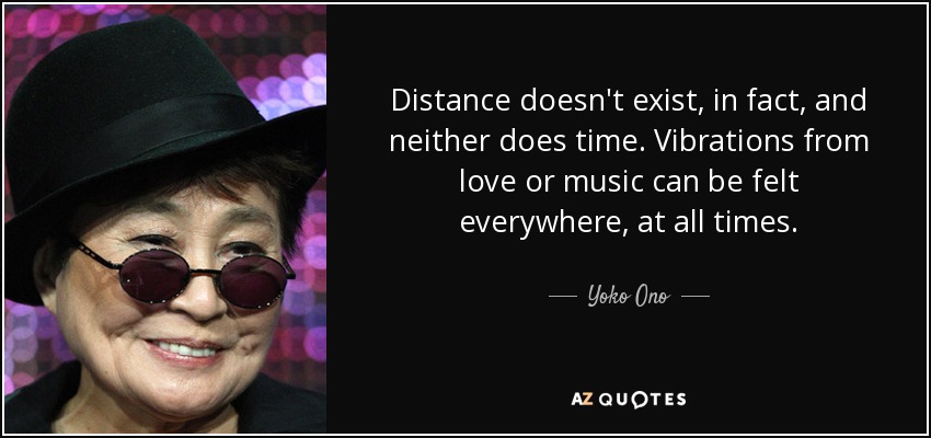 Distance doesn't exist, in fact, and neither does time. Vibrations from love or music can be felt everywhere, at all times. - Yoko Ono