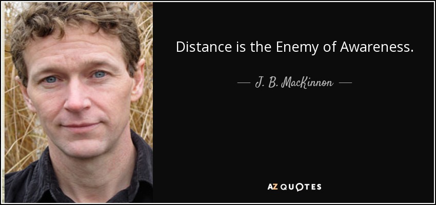 Distance is the Enemy of Awareness. - J. B. MacKinnon