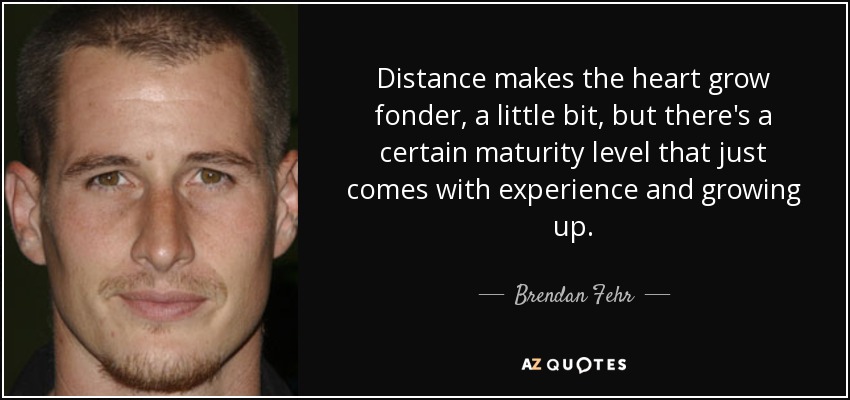 Distance makes the heart grow fonder, a little bit, but there's a certain maturity level that just comes with experience and growing up. - Brendan Fehr
