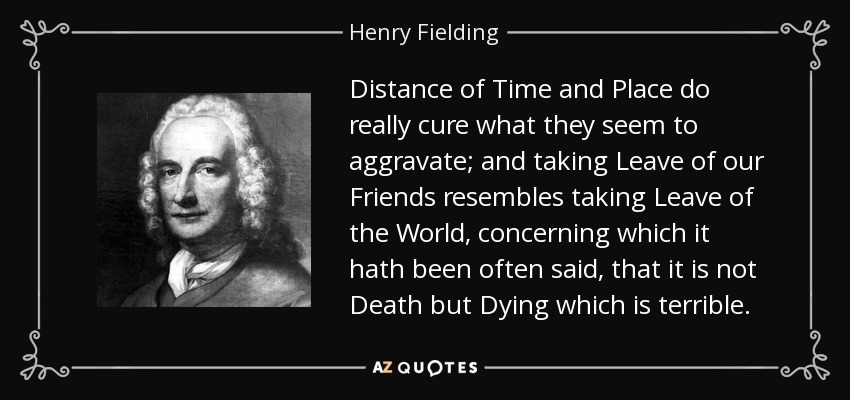 Distance of Time and Place do really cure what they seem to aggravate; and taking Leave of our Friends resembles taking Leave of the World, concerning which it hath been often said, that it is not Death but Dying which is terrible. - Henry Fielding