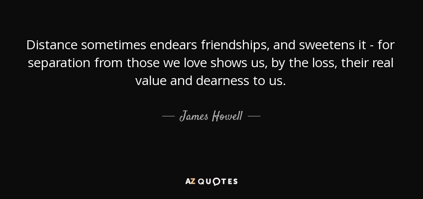 Distance sometimes endears friendships, and sweetens it - for separation from those we love shows us, by the loss, their real value and dearness to us. - James Howell