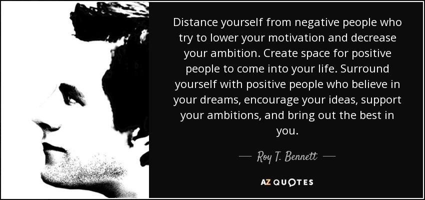 Distance yourself from negative people who try to lower your motivation and decrease your ambition. Create space for positive people to come into your life. Surround yourself with positive people who believe in your dreams, encourage your ideas, support your ambitions, and bring out the best in you. - Roy T. Bennett