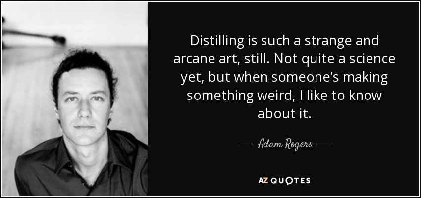 Distilling is such a strange and arcane art, still. Not quite a science yet, but when someone's making something weird, I like to know about it. - Adam Rogers