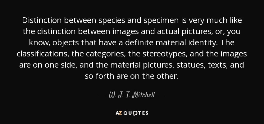 Distinction between species and specimen is very much like the distinction between images and actual pictures, or, you know, objects that have a definite material identity. The classifications, the categories, the stereotypes, and the images are on one side, and the material pictures, statues, texts, and so forth are on the other. - W. J. T. Mitchell