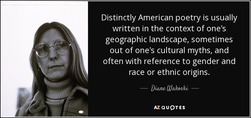 Distinctly American poetry is usually written in the context of one's geographic landscape, sometimes out of one's cultural myths, and often with reference to gender and race or ethnic origins. - Diane Wakoski