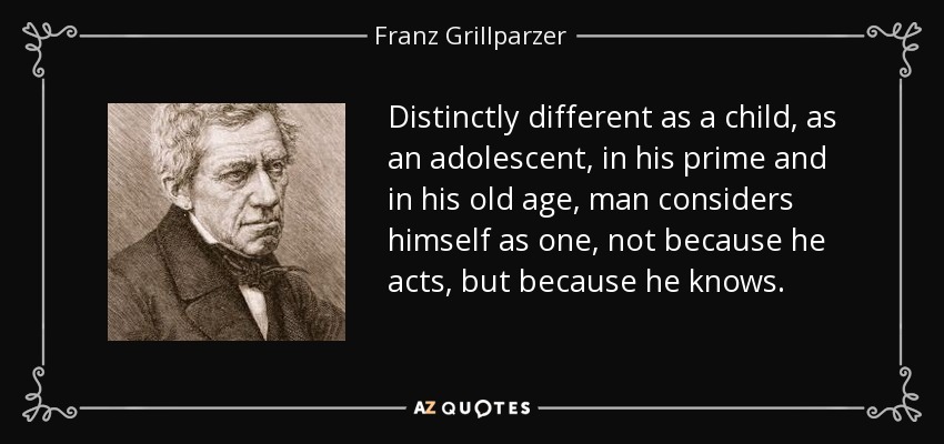 Distinctly different as a child, as an adolescent, in his prime and in his old age, man considers himself as one, not because he acts, but because he knows. - Franz Grillparzer