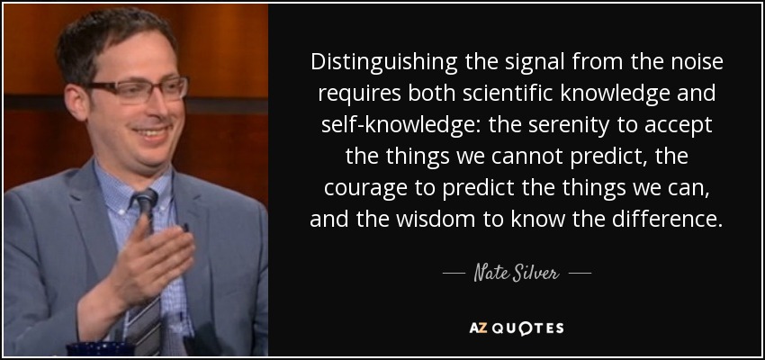 Distinguishing the signal from the noise requires both scientific knowledge and self-knowledge: the serenity to accept the things we cannot predict, the courage to predict the things we can, and the wisdom to know the difference. - Nate Silver