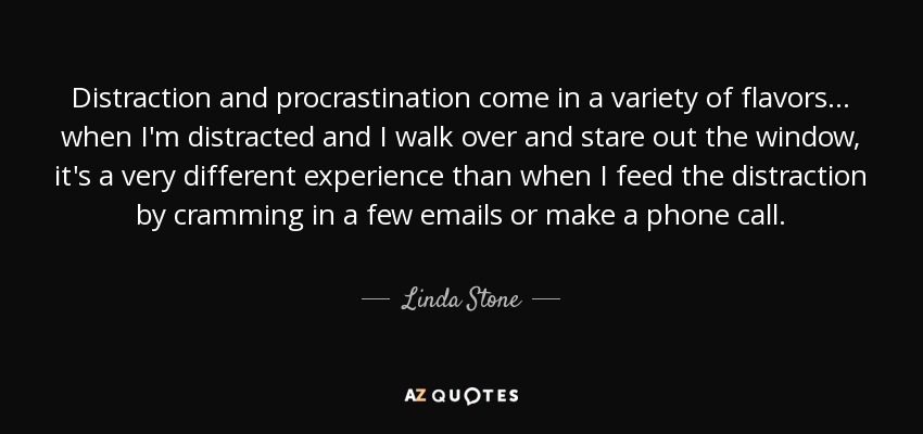 Distraction and procrastination come in a variety of flavors... when I'm distracted and I walk over and stare out the window, it's a very different experience than when I feed the distraction by cramming in a few emails or make a phone call. - Linda Stone