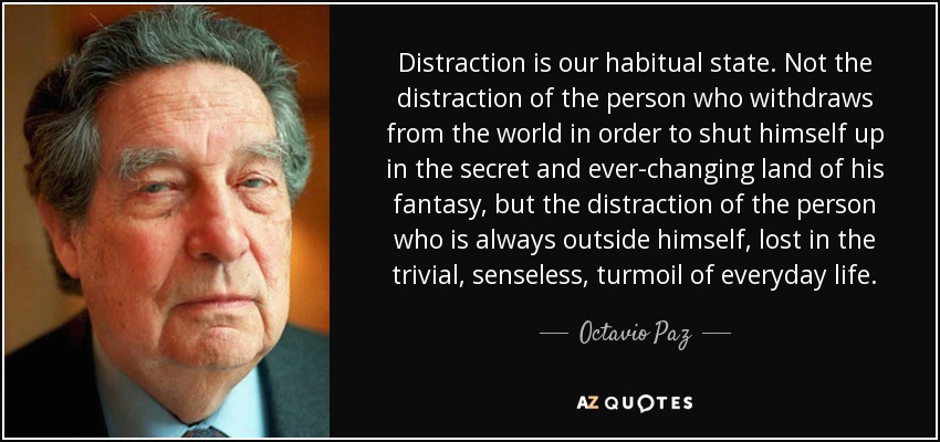 Distraction is our habitual state. Not the distraction of the person who withdraws from the world in order to shut himself up in the secret and ever-changing land of his fantasy, but the distraction of the person who is always outside himself, lost in the trivial, senseless, turmoil of everyday life. - Octavio Paz