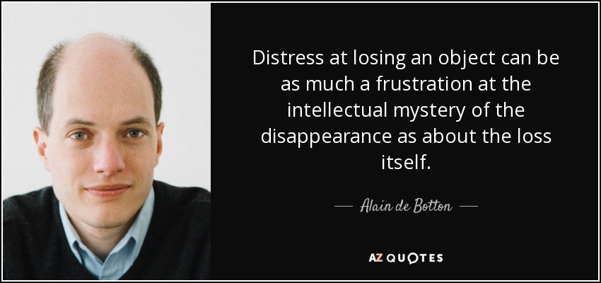 Distress at losing an object can be as much a frustration at the intellectual mystery of the disappearance as about the loss itself. - Alain de Botton