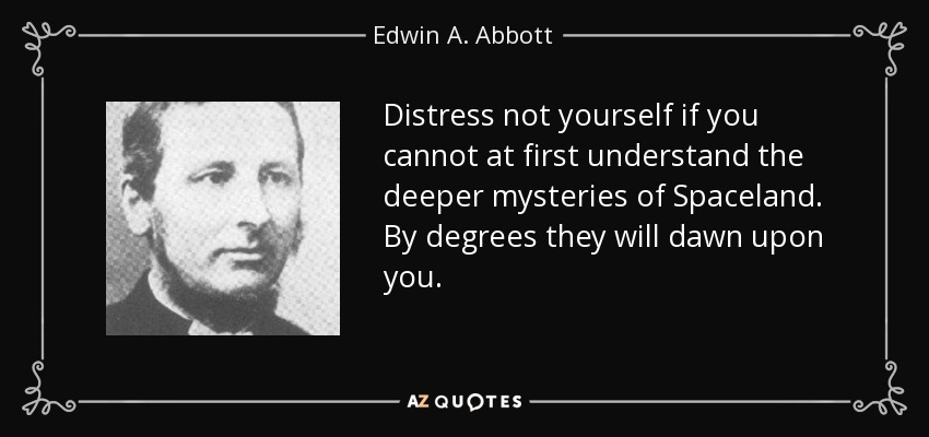 Distress not yourself if you cannot at first understand the deeper mysteries of Spaceland. By degrees they will dawn upon you. - Edwin A. Abbott