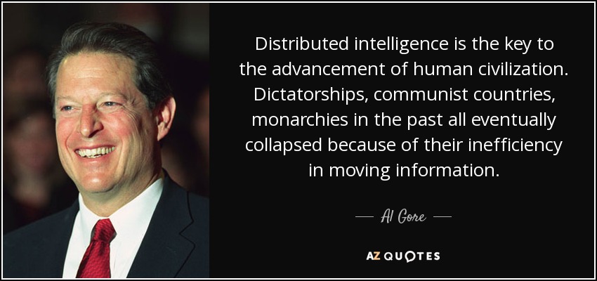 Distributed intelligence is the key to the advancement of human civilization. Dictatorships, communist countries, monarchies in the past all eventually collapsed because of their inefficiency in moving information. - Al Gore