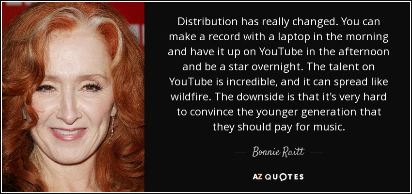 Distribution has really changed. You can make a record with a laptop in the morning and have it up on YouTube in the afternoon and be a star overnight. The talent on YouTube is incredible, and it can spread like wildfire. The downside is that it's very hard to convince the younger generation that they should pay for music. - Bonnie Raitt