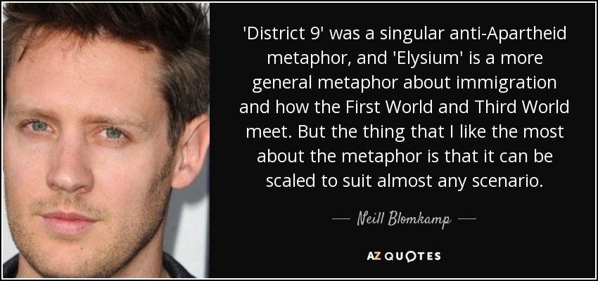 'District 9' was a singular anti-Apartheid metaphor, and 'Elysium' is a more general metaphor about immigration and how the First World and Third World meet. But the thing that I like the most about the metaphor is that it can be scaled to suit almost any scenario. - Neill Blomkamp