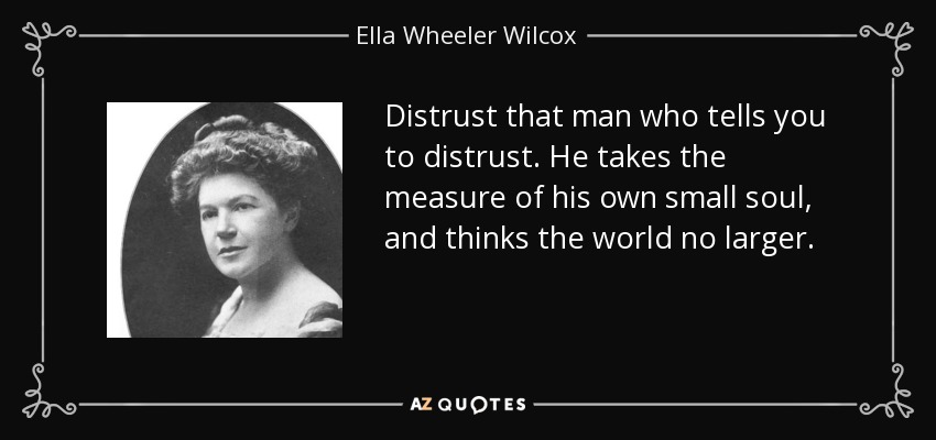 Distrust that man who tells you to distrust. He takes the measure of his own small soul, and thinks the world no larger. - Ella Wheeler Wilcox