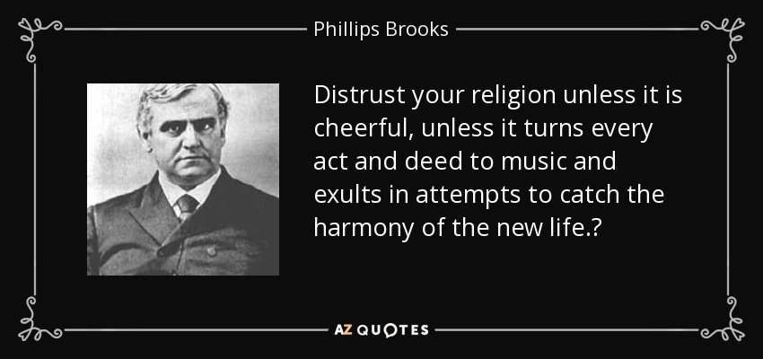 Distrust your religion unless it is cheerful, unless it turns every act and deed to music and exults in attempts to catch the harmony of the new life.‎ - Phillips Brooks