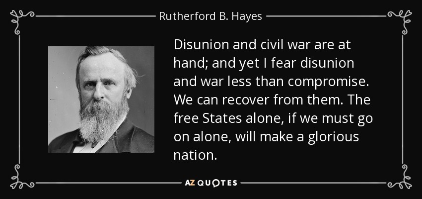 Disunion and civil war are at hand; and yet I fear disunion and war less than compromise. We can recover from them. The free States alone, if we must go on alone, will make a glorious nation. - Rutherford B. Hayes