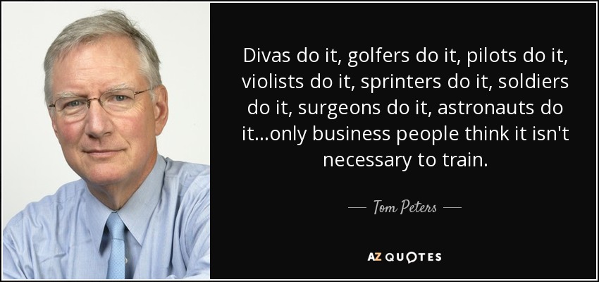 Divas do it, golfers do it, pilots do it, violists do it, sprinters do it, soldiers do it, surgeons do it, astronauts do it...only business people think it isn't necessary to train. - Tom Peters