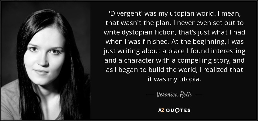 'Divergent' was my utopian world. I mean, that wasn't the plan. I never even set out to write dystopian fiction, that's just what I had when I was finished. At the beginning, I was just writing about a place I found interesting and a character with a compelling story, and as I began to build the world, I realized that it was my utopia. - Veronica Roth