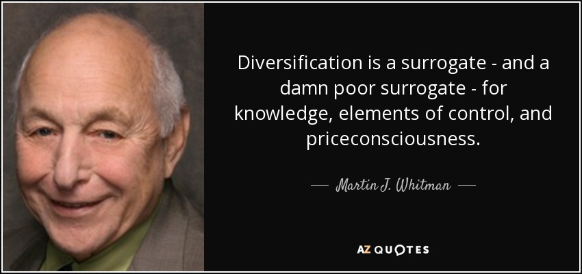 Diversification is a surrogate - and a damn poor surrogate - for knowledge, elements of control, and priceconsciousness. - Martin J. Whitman