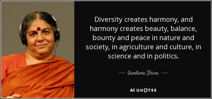 Diversity creates harmony, and harmony creates beauty, balance, bounty and peace in nature and society, in agriculture and culture, in science and in politics. - Vandana Shiva