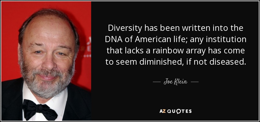 Diversity has been written into the DNA of American life; any institution that lacks a rainbow array has come to seem diminished, if not diseased. - Joe Klein