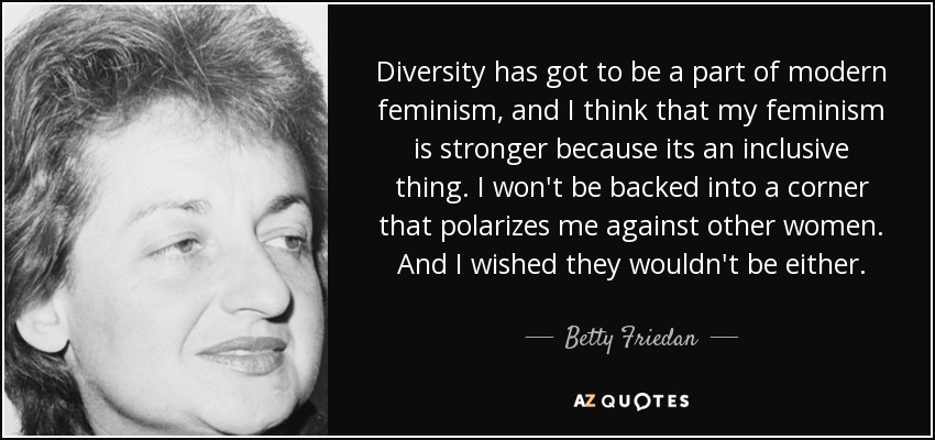 Diversity has got to be a part of modern feminism, and I think that my feminism is stronger because its an inclusive thing. I won't be backed into a corner that polarizes me against other women. And I wished they wouldn't be either. - Betty Friedan