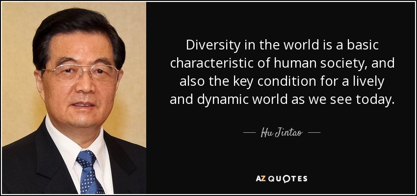 Diversity in the world is a basic characteristic of human society, and also the key condition for a lively and dynamic world as we see today. - Hu Jintao