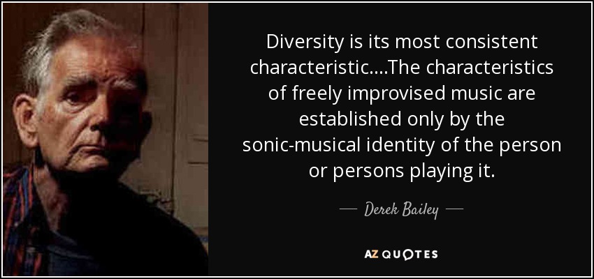 Diversity is its most consistent characteristic....The characteristics of freely improvised music are established only by the sonic-musical identity of the person or persons playing it. - Derek Bailey