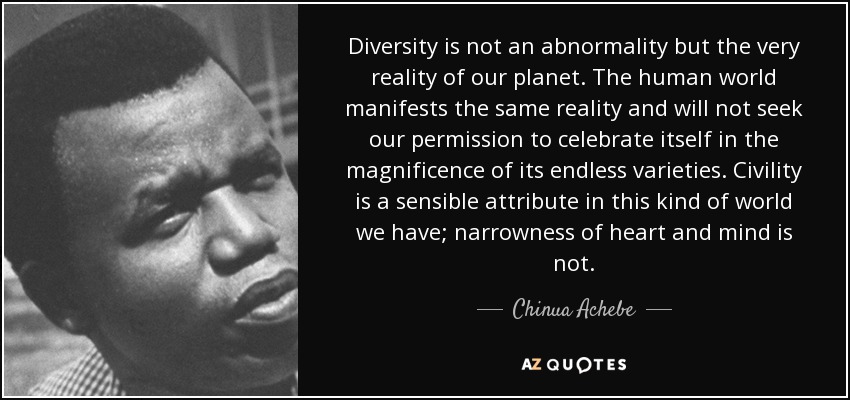 Diversity is not an abnormality but the very reality of our planet. The human world manifests the same reality and will not seek our permission to celebrate itself in the magnificence of its endless varieties. Civility is a sensible attribute in this kind of world we have; narrowness of heart and mind is not. - Chinua Achebe