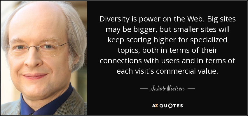 Diversity is power on the Web. Big sites may be bigger, but smaller sites will keep scoring higher for specialized topics, both in terms of their connections with users and in terms of each visit's commercial value. - Jakob Nielsen
