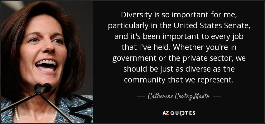 Diversity is so important for me, particularly in the United States Senate, and it's been important to every job that I've held. Whether you're in government or the private sector, we should be just as diverse as the community that we represent. - Catherine Cortez Masto