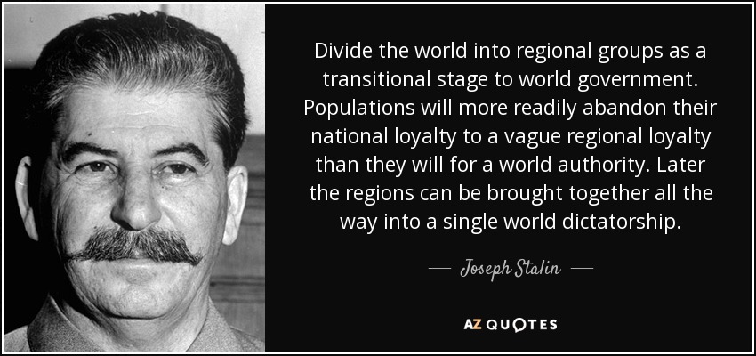 Divide the world into regional groups as a transitional stage to world government. Populations will more readily abandon their national loyalty to a vague regional loyalty than they will for a world authority. Later the regions can be brought together all the way into a single world dictatorship. - Joseph Stalin