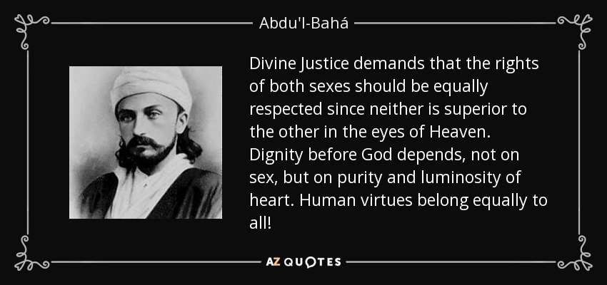 Divine Justice demands that the rights of both sexes should be equally respected since neither is superior to the other in the eyes of Heaven. Dignity before God depends, not on sex, but on purity and luminosity of heart. Human virtues belong equally to all! - Abdu'l-Bahá