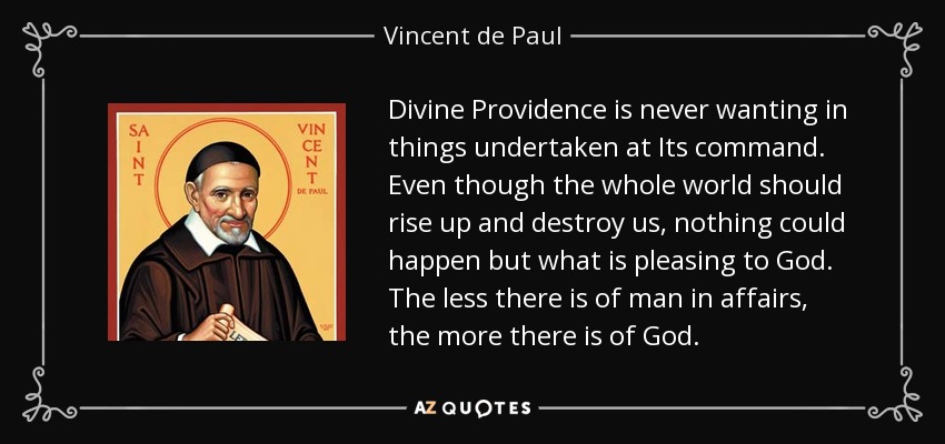 Divine Providence is never wanting in things undertaken at Its command. Even though the whole world should rise up and destroy us, nothing could happen but what is pleasing to God. The less there is of man in affairs, the more there is of God. - Vincent de Paul