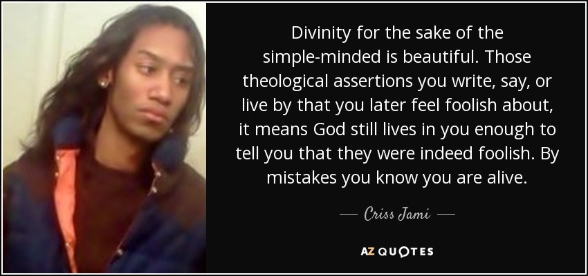 Divinity for the sake of the simple-minded is beautiful. Those theological assertions you write, say, or live by that you later feel foolish about, it means God still lives in you enough to tell you that they were indeed foolish. By mistakes you know you are alive. - Criss Jami