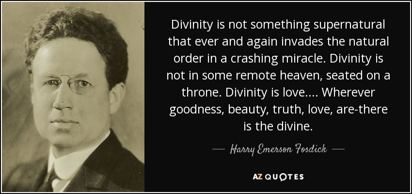 Divinity is not something supernatural that ever and again invades the natural order in a crashing miracle. Divinity is not in some remote heaven, seated on a throne. Divinity is love. . . . Wherever goodness, beauty, truth, love, are-there is the divine. - Harry Emerson Fosdick