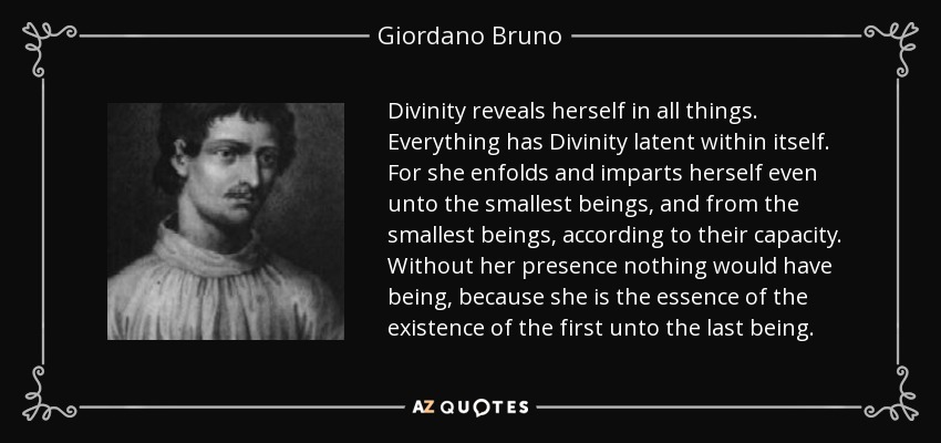 Divinity reveals herself in all things. Everything has Divinity latent within itself. For she enfolds and imparts herself even unto the smallest beings, and from the smallest beings, according to their capacity. Without her presence nothing would have being, because she is the essence of the existence of the first unto the last being. - Giordano Bruno