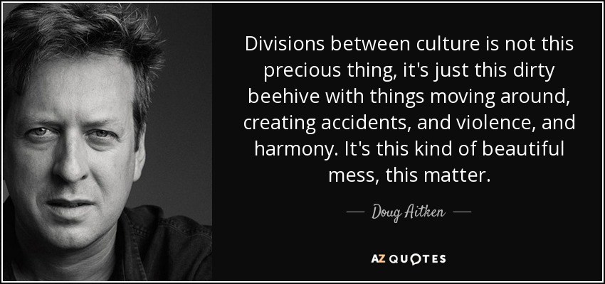 Divisions between culture is not this precious thing, it's just this dirty beehive with things moving around, creating accidents, and violence, and harmony. It's this kind of beautiful mess, this matter. - Doug Aitken
